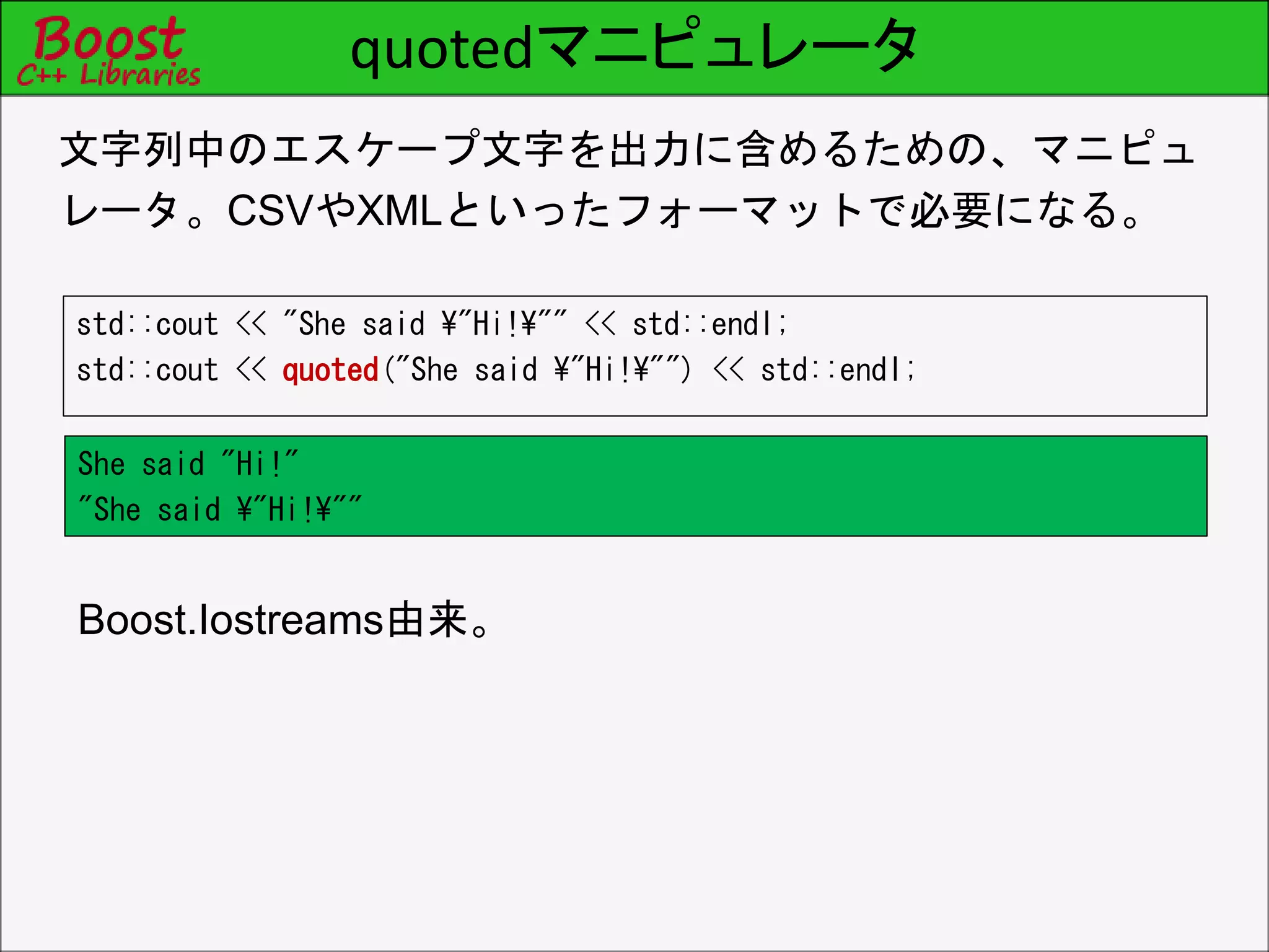 quotedマニピュレータ
std::cout << "She said ¥"Hi!¥"" << std::endl;
std::cout << quoted("She said ¥"Hi!¥"") << std::endl;
文字列中のエスケープ文字を出力に含めるための、マニピュ
レータ。CSVやXMLといったフォーマットで必要になる。
Boost.Iostreams由来。
She said "Hi!"
"She said ¥"Hi!¥""
 