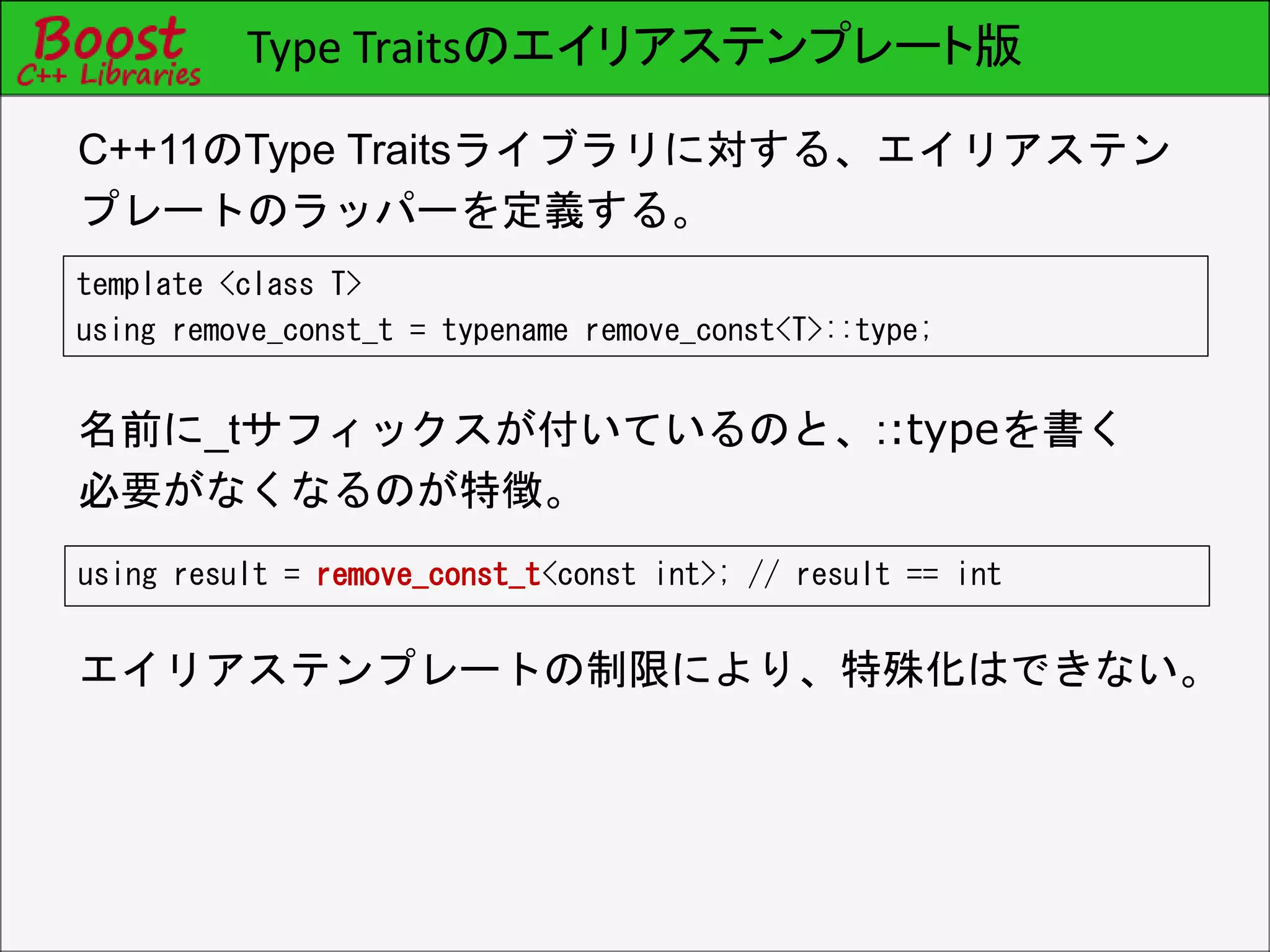 Type Traitsのエイリアステンプレート版
template <class T>
using remove_const_t = typename remove_const<T>::type;
C++11のType Traitsライブラリに対する、エイリアステン
プレートのラッパーを定義する。
using result = remove_const_t<const int>; // result == int
名前に_tサフィックスが付いているのと、::typeを書く
必要がなくなるのが特徴。
エイリアステンプレートの制限により、特殊化はできない。
 