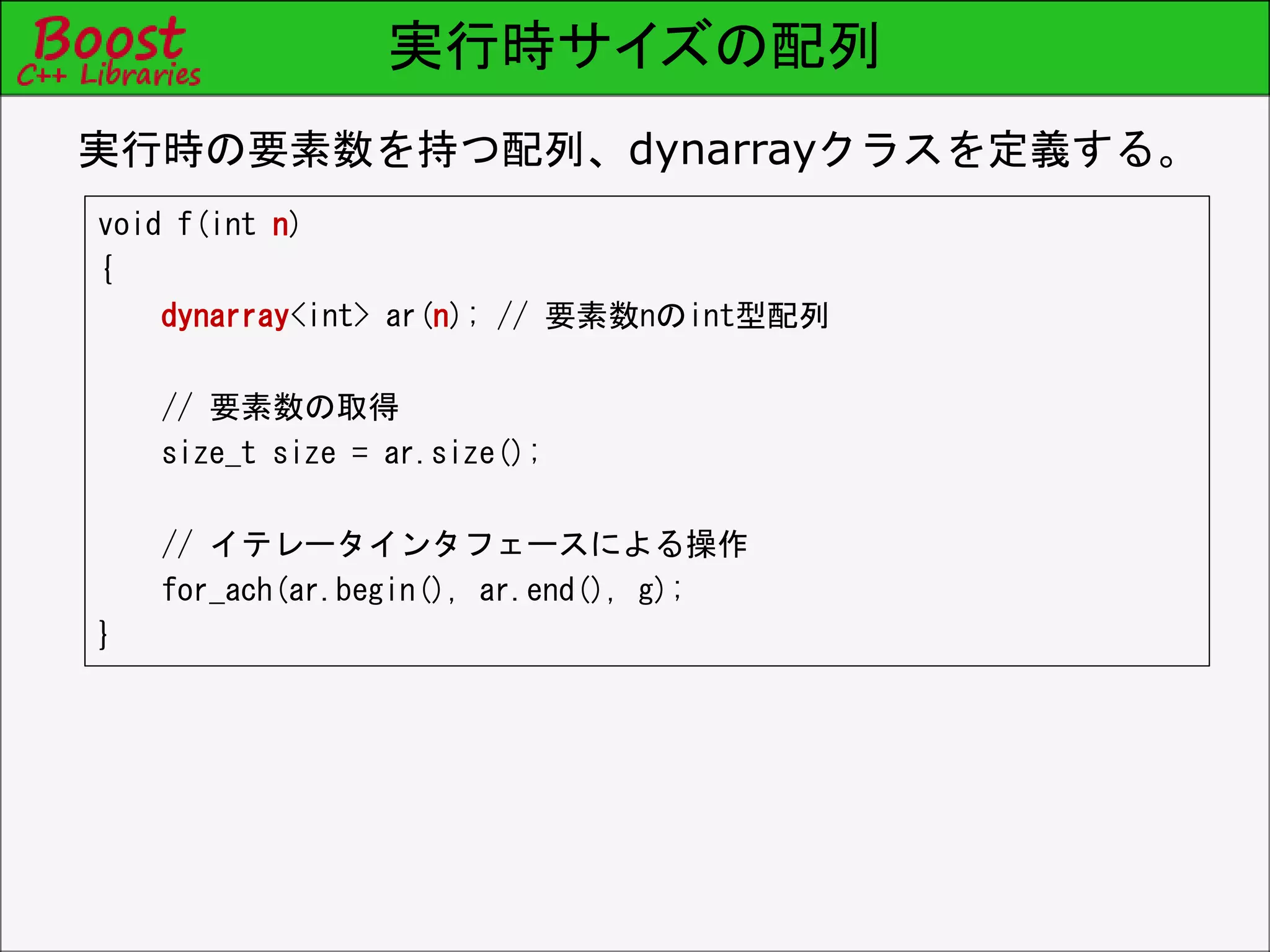 実行時サイズの配列
void f(int n)
{
dynarray<int> ar(n); // 要素数nのint型配列
// 要素数の取得
size_t size = ar.size();
// イテレータインタフェースによる操作
for_each(ar.begin(), ar.end(), g);
}
実行時の要素数を持つ配列、dynarrayクラスを定義する。
 
