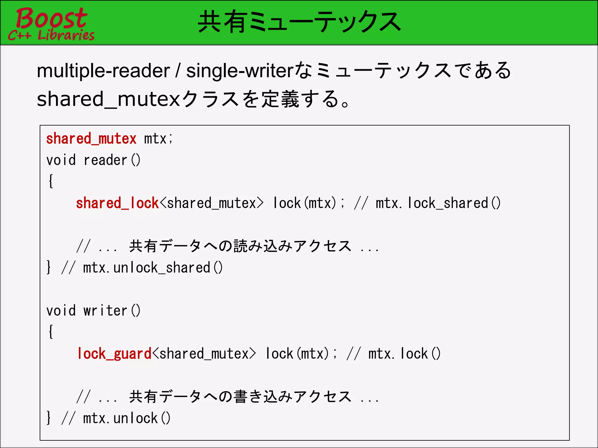 共有ミューテックス
shared_mutex mtx;
void reader()
{
shared_lock<shared_mutex> lock(mtx); // mtx.lock_shared()
// ... 共有データへの読み込みアクセス ...
} // mtx.unlock_shared()
void writer()
{
lock_guard<shared_mutex> lock(mtx); // mtx.lock()
// ... 共有データへの書き込みアクセス ...
} // mtx.unlock()
multiple-reader / single-writerなミューテックスである
shared_mutexクラスを定義する。
 