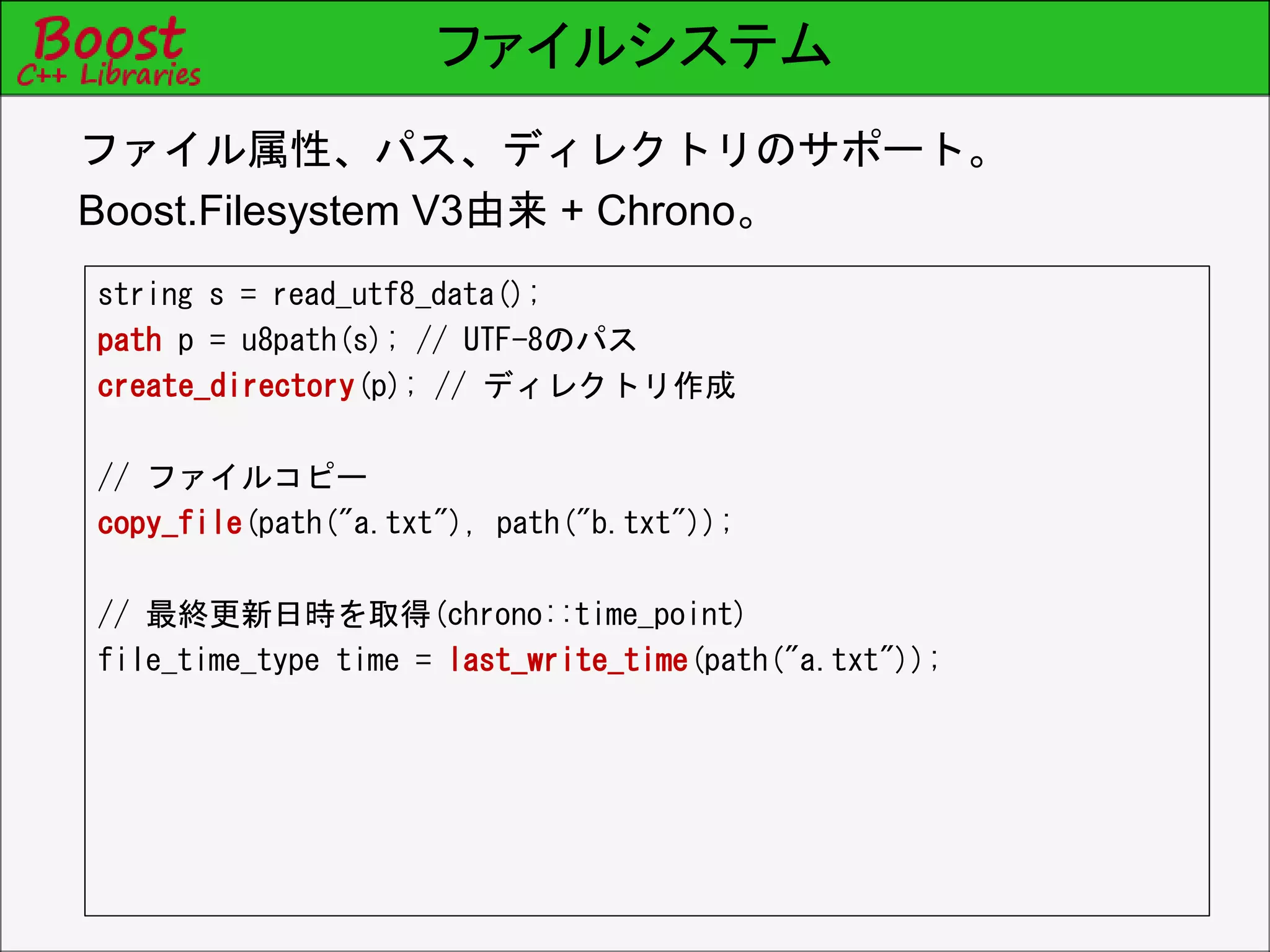 ファイルシステム
string s = read_utf8_data();
path p = u8path(s); // UTF-8のパス
create_directory(p); // ディレクトリ作成
// ファイルコピー
copy_file(path("a.txt"), path("b.txt"));
// 最終更新日時を取得(chrono::time_point)
file_time_type time = last_write_time(path("a.txt"));
ファイル属性、パス、ディレクトリのサポート。
Boost.Filesystem V3由来 + Chrono。
 