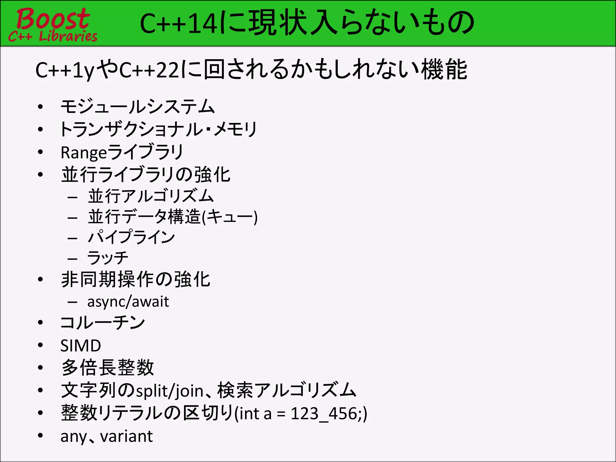 C++14に現状入らないもの
• モジュールシステム
• トランザクショナル・メモリ
• Rangeライブラリ
• 並行ライブラリの強化
– 並行アルゴリズム
– 並行データ構造(キュー)
– パイプライン
– ラッチ
• 非同期操作の強化
– async/await
• コルーチン
• SIMD
• 多倍長整数
• 文字列のsplit/join、検索アルゴリズム
• 整数リテラルの区切り(int a = 123_456;)
• any、variant
C++1yやC++22に回されるかもしれない機能
 