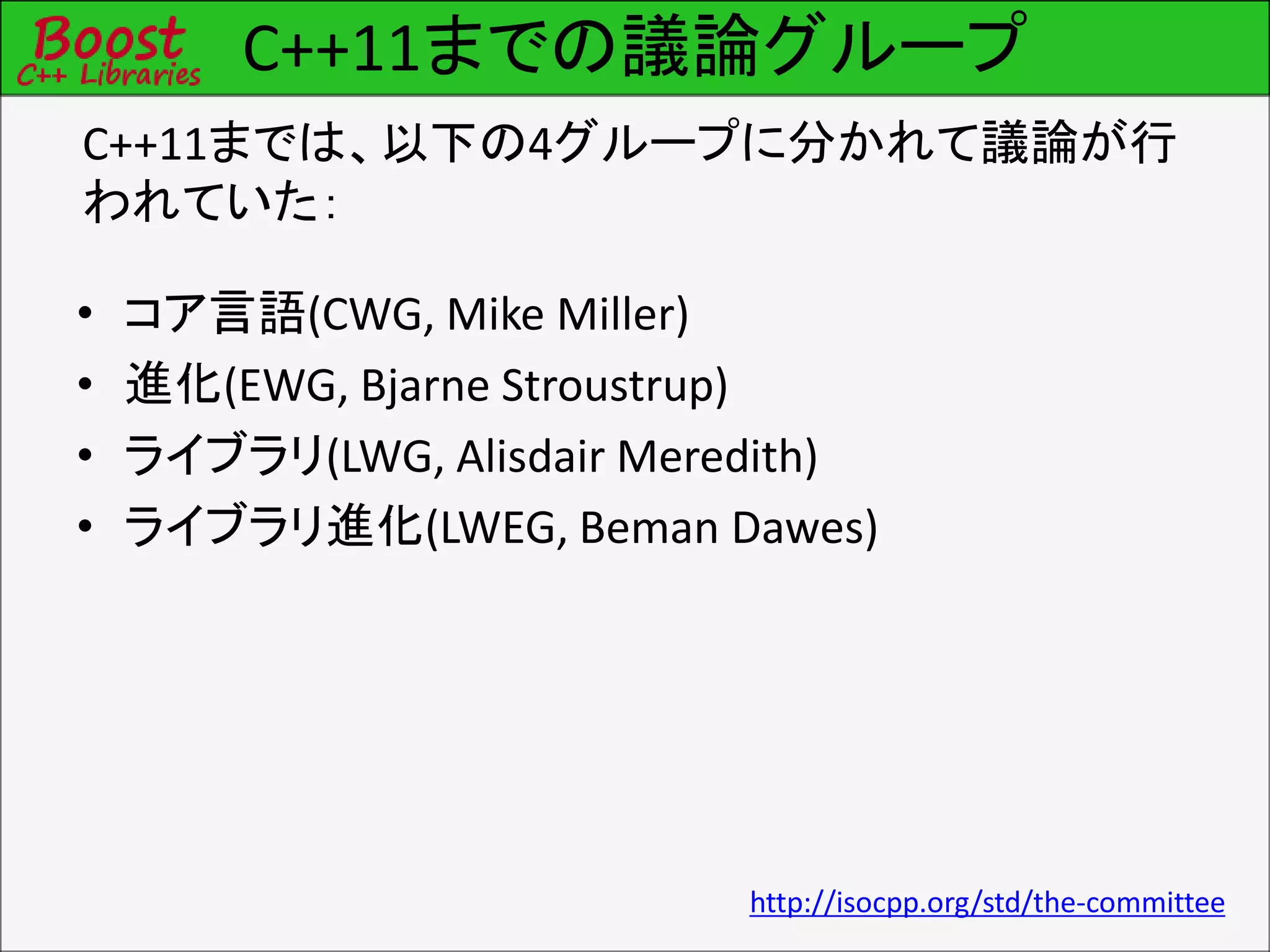 C++11までの議論グループ
• コア言語(CWG, Mike Miller)
• 進化(EWG, Bjarne Stroustrup)
• ライブラリ(LWG, Alisdair Meredith)
• ライブラリ進化(LWEG, Beman Dawes)
C++11までは、以下の4グループに分かれて議論が行
われていた：
http://isocpp.org/std/the-committee
 