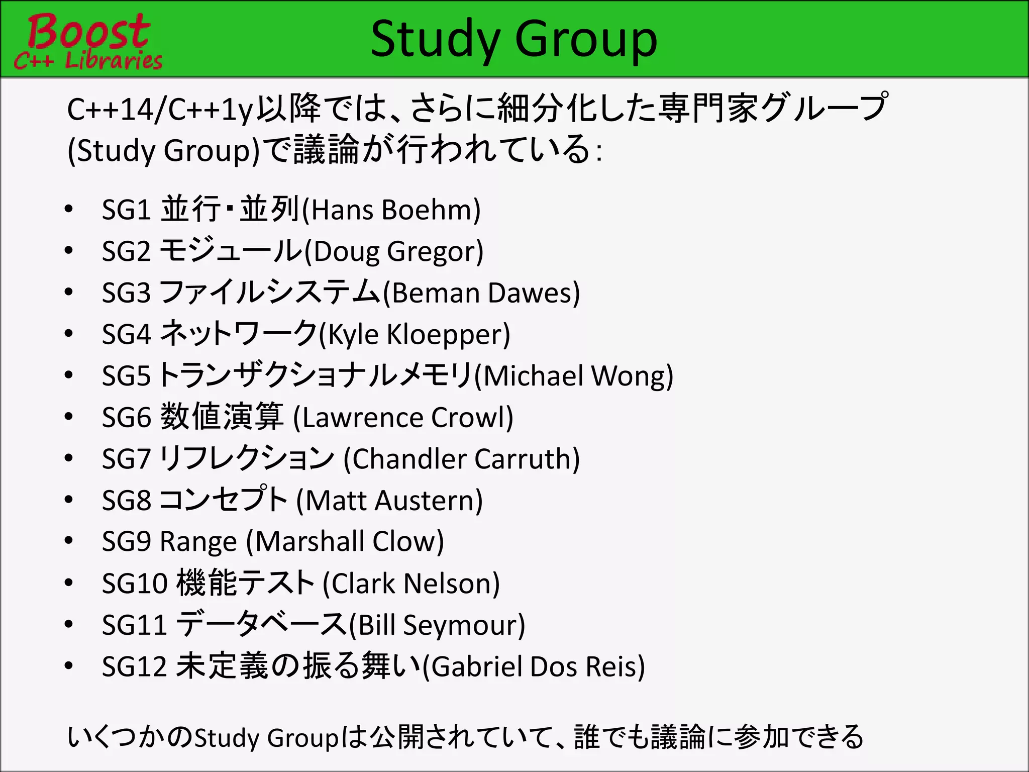 Study Group
C++14/C++1y以降では、さらに細分化した専門家グループ
(Study Group)で議論が行われている：
• SG1 並行・並列(Hans Boehm)
• SG2 モジュール(Doug Gregor)
• SG3 ファイルシステム(Beman Dawes)
• SG4 ネットワーク(Kyle Kloepper)
• SG5 トランザクショナルメモリ(Michael Wong)
• SG6 数値演算 (Lawrence Crowl)
• SG7 リフレクション (Chandler Carruth)
• SG8 コンセプト (Matt Austern)
• SG9 Range (Marshall Clow)
• SG10 機能テスト (Clark Nelson)
• SG11 データベース(Bill Seymour)
• SG12 未定義の振る舞い(Gabriel Dos Reis)
いくつかのStudy Groupは公開されていて、誰でも議論に参加できる
 