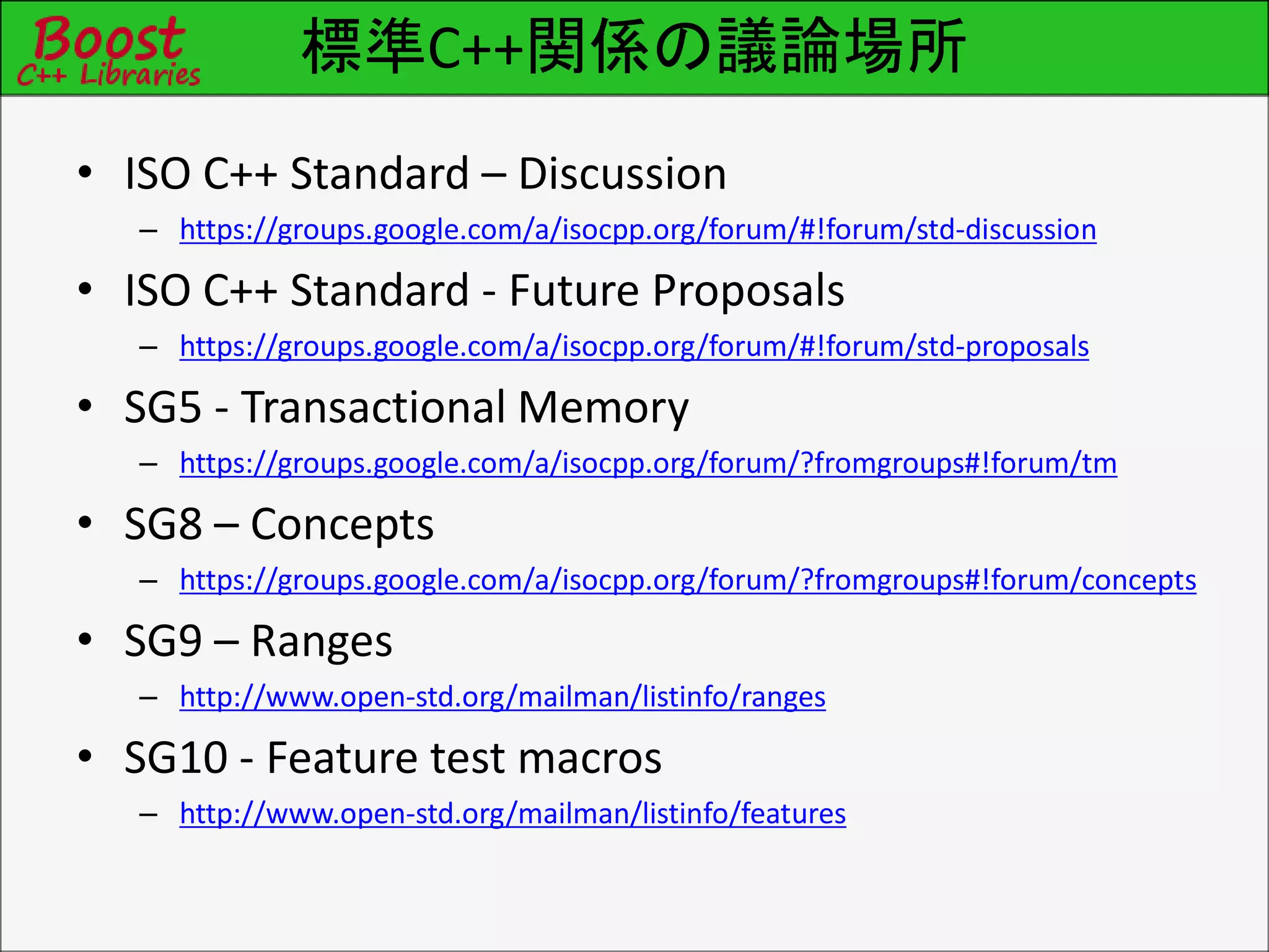 標準C++関係の議論場所
• ISO C++ Standard – Discussion
– https://groups.google.com/a/isocpp.org/forum/#!forum/std-discussion
• ISO C++ Standard - Future Proposals
– https://groups.google.com/a/isocpp.org/forum/#!forum/std-proposals
• SG5 - Transactional Memory
– https://groups.google.com/a/isocpp.org/forum/?fromgroups#!forum/tm
• SG8 – Concepts
– https://groups.google.com/a/isocpp.org/forum/?fromgroups#!forum/concepts
• SG9 – Ranges
– http://www.open-std.org/mailman/listinfo/ranges
• SG10 - Feature test macros
– http://www.open-std.org/mailman/listinfo/features
 