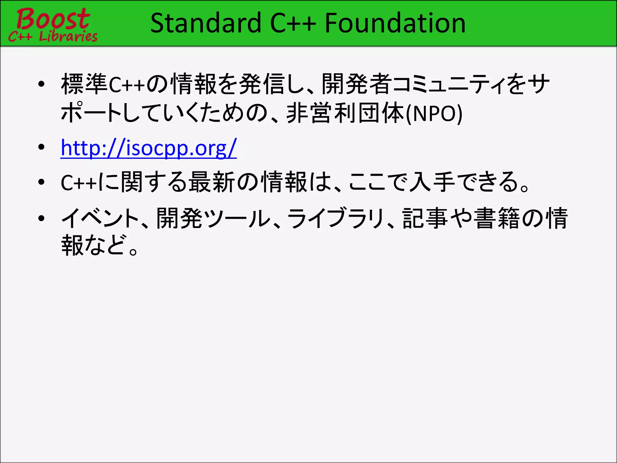 Standard C++ Foundation
• 標準C++の情報を発信し、開発者コミュニティをサ
ポートしていくための、非営利団体(NPO)
• http://isocpp.org/
• C++に関する最新の情報は、ここで入手できる。
• イベント、開発ツール、ライブラリ、記事や書籍の情
報など。
 
