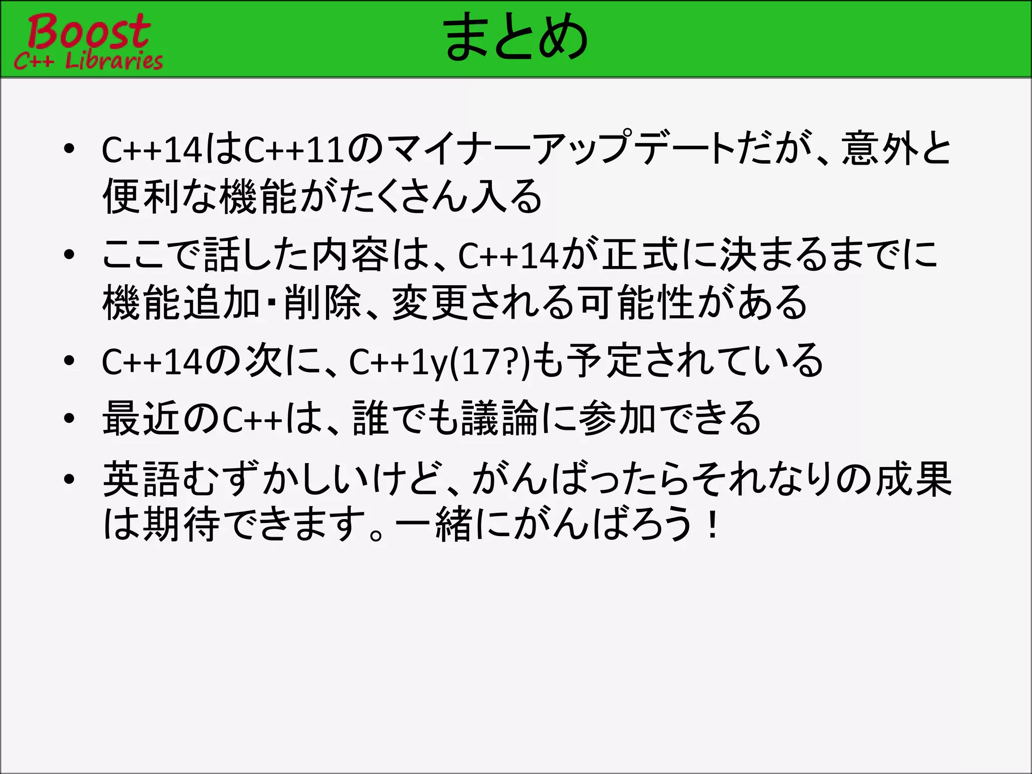 まとめ
• C++14はC++11のマイナーアップデートだが、意外と
便利な機能がたくさん入る
• ここで話した内容は、C++14が正式に決まるまでに
機能追加・削除、変更される可能性がある
• C++14の次に、C++1y(17?)も予定されている
• 最近のC++は、誰でも議論に参加できる
• 英語むずかしいけど、がんばったらそれなりの成果
は期待できます。一緒にがんばろう！
 