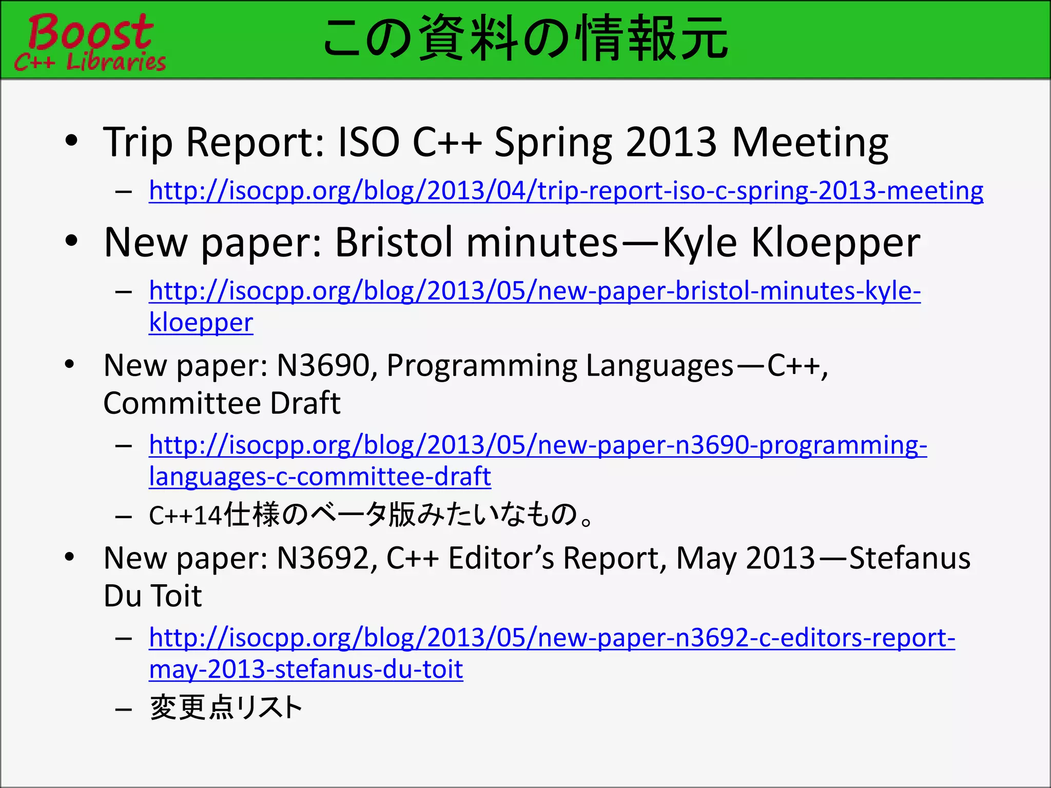 この資料の情報元
• Trip Report: ISO C++ Spring 2013 Meeting
– http://isocpp.org/blog/2013/04/trip-report-iso-c-spring-2013-meeting
• New paper: Bristol minutes—Kyle Kloepper
– http://isocpp.org/blog/2013/05/new-paper-bristol-minutes-kyle-
kloepper
• New paper: N3690, Programming Languages—C++,
Committee Draft
– http://isocpp.org/blog/2013/05/new-paper-n3690-programming-
languages-c-committee-draft
– C++14仕様のベータ版みたいなもの。
• New paper: N3692, C++ Editor’s Report, May 2013—Stefanus
Du Toit
– http://isocpp.org/blog/2013/05/new-paper-n3692-c-editors-report-
may-2013-stefanus-du-toit
– 変更点リスト
 