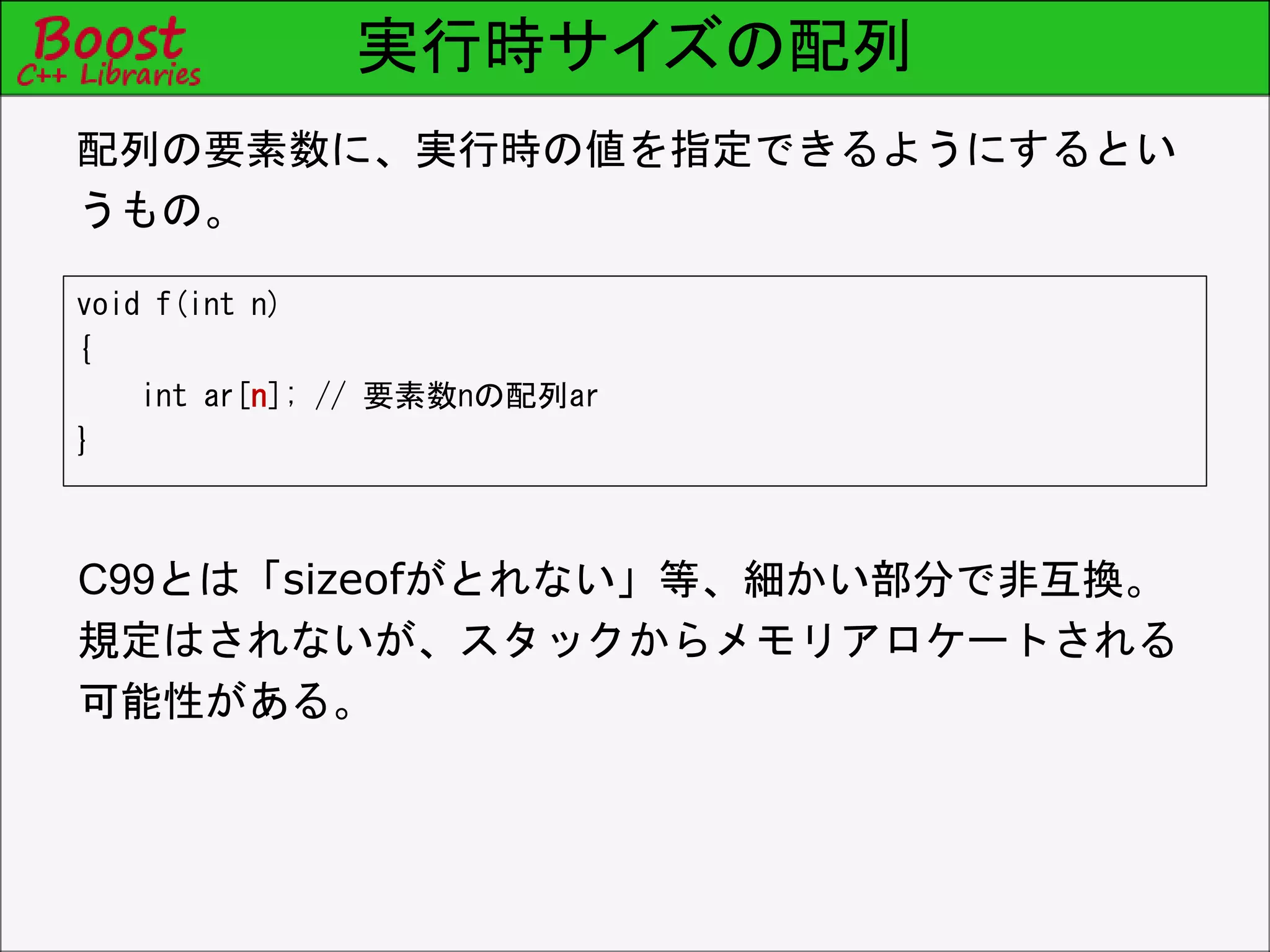 実行時サイズの配列
void f(int n)
{
int ar[n]; // 要素数nの配列ar
}
配列の要素数に、実行時の値を指定できるようにするとい
うもの。
C99とは「sizeofがとれない」等、細かい部分で非互換。
規定はされないが、スタックからメモリアロケートされる
可能性がある。
 