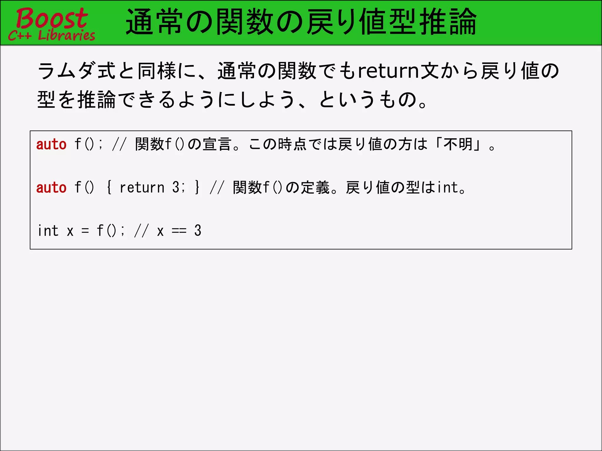 通常の関数の戻り値型推論
auto f(); // 関数f()の宣言。この時点では戻り値の方は「不明」。
auto f() { return 3; } // 関数f()の定義。戻り値の型はint。
int x = f(); // x == 3
ラムダ式と同様に、通常の関数でもreturn文から戻り値の
型を推論できるようにしよう、というもの。
 
