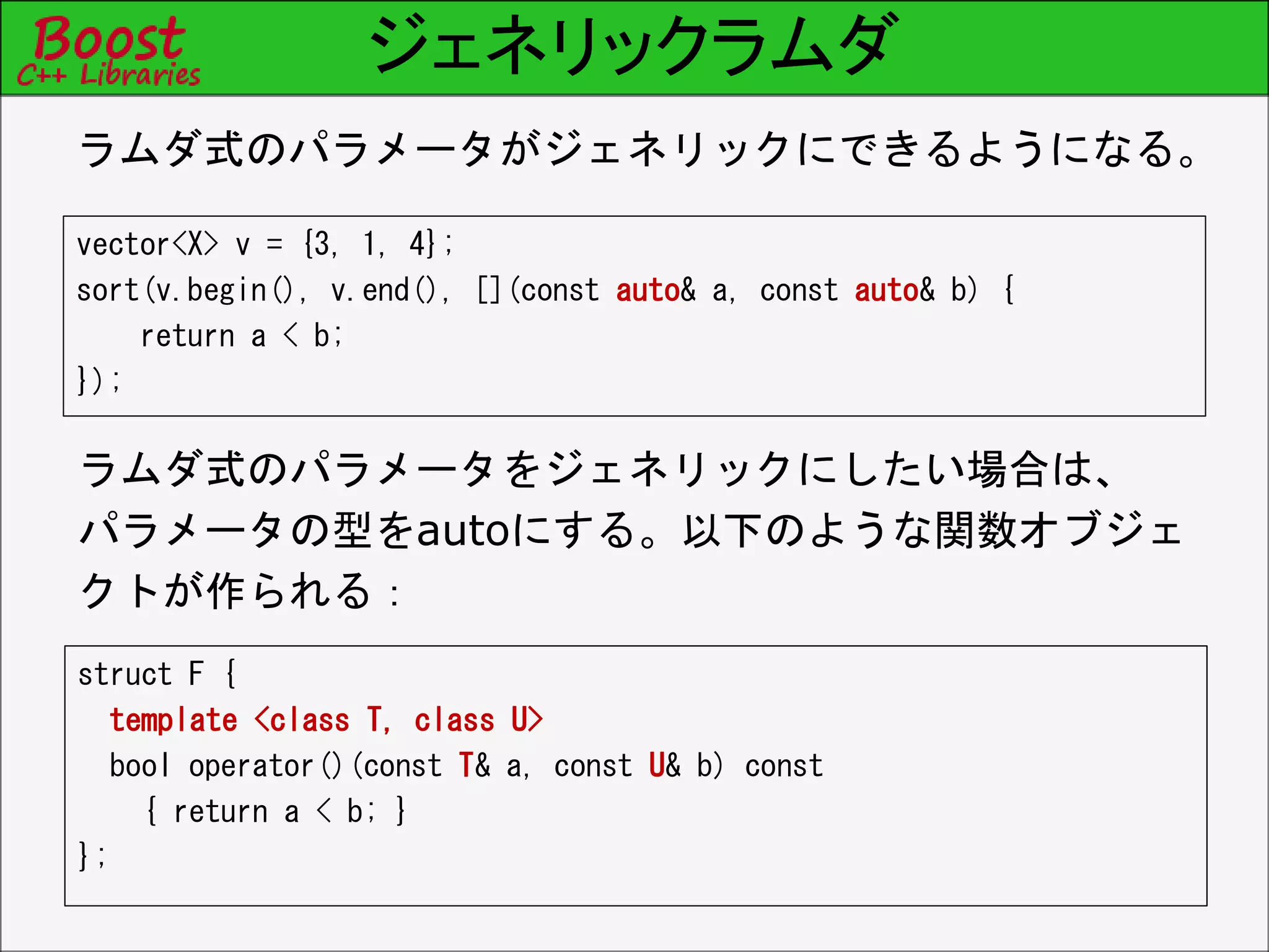 ジェネリックラムダ
vector<X> v = {3, 1, 4};
sort(v.begin(), v.end(), [](const auto& a, const auto& b) {
return a < b;
});
ラムダ式のパラメータがジェネリックにできるようになる。
ラムダ式のパラメータをジェネリックにしたい場合は、
パラメータの型をautoにする。以下のような関数オブジェ
クトが作られる：
struct F {
template <class T, class U>
bool operator()(const T& a, const U& b) const
{ return a < b; }
};
 