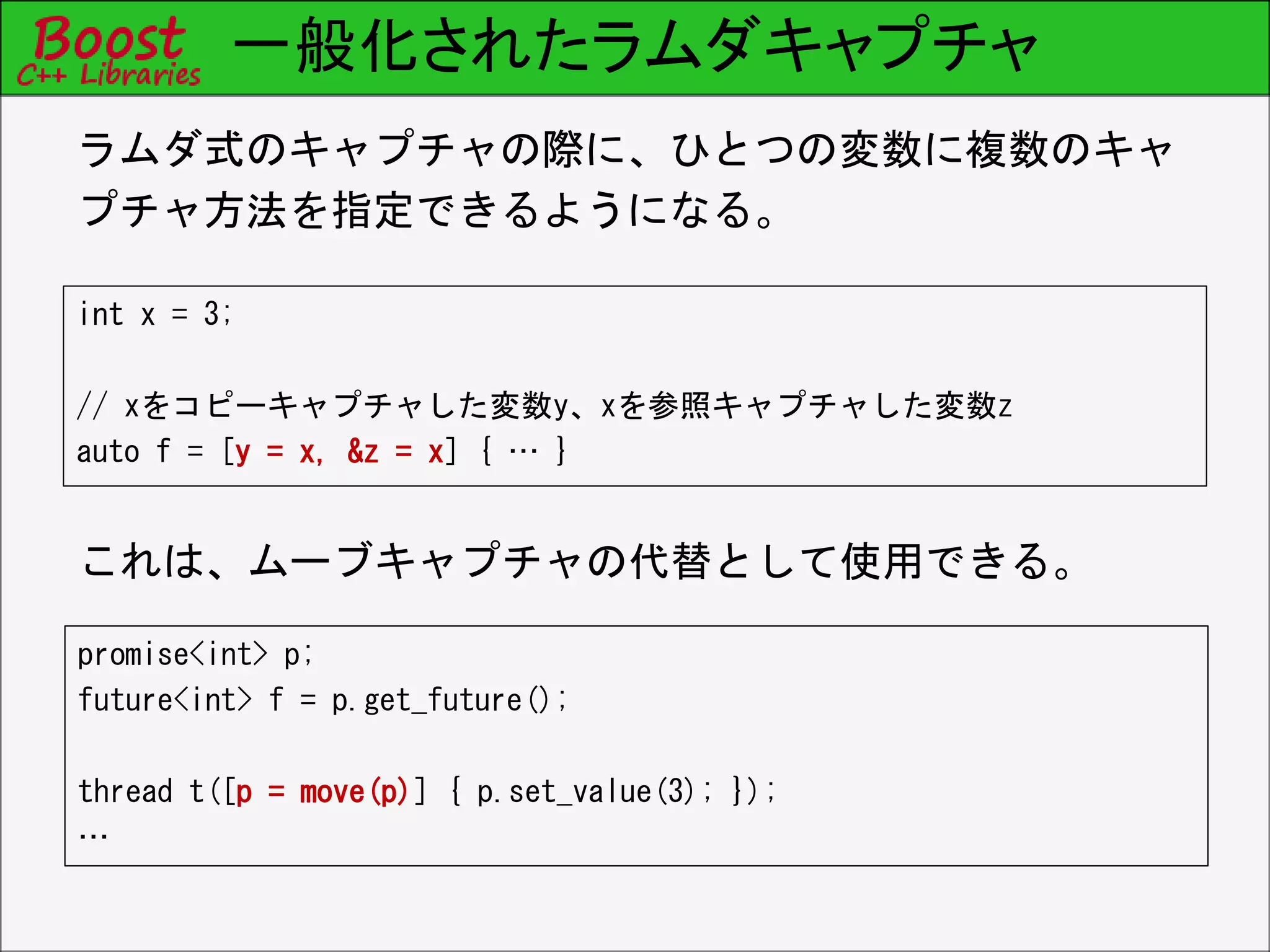 一般化されたラムダキャプチャ
int x = 3;
// xをコピーキャプチャした変数y、xを参照キャプチャした変数z
auto f = [y = x, &z = x] { … }
ラムダ式のキャプチャの際に、ひとつの変数に複数のキャ
プチャ方法を指定できるようになる。
これは、ムーブキャプチャの代替として使用できる。
promise<int> p;
future<int> f = p.get_future();
thread t([p = move(p)] { p.set_value(3); });
…
 