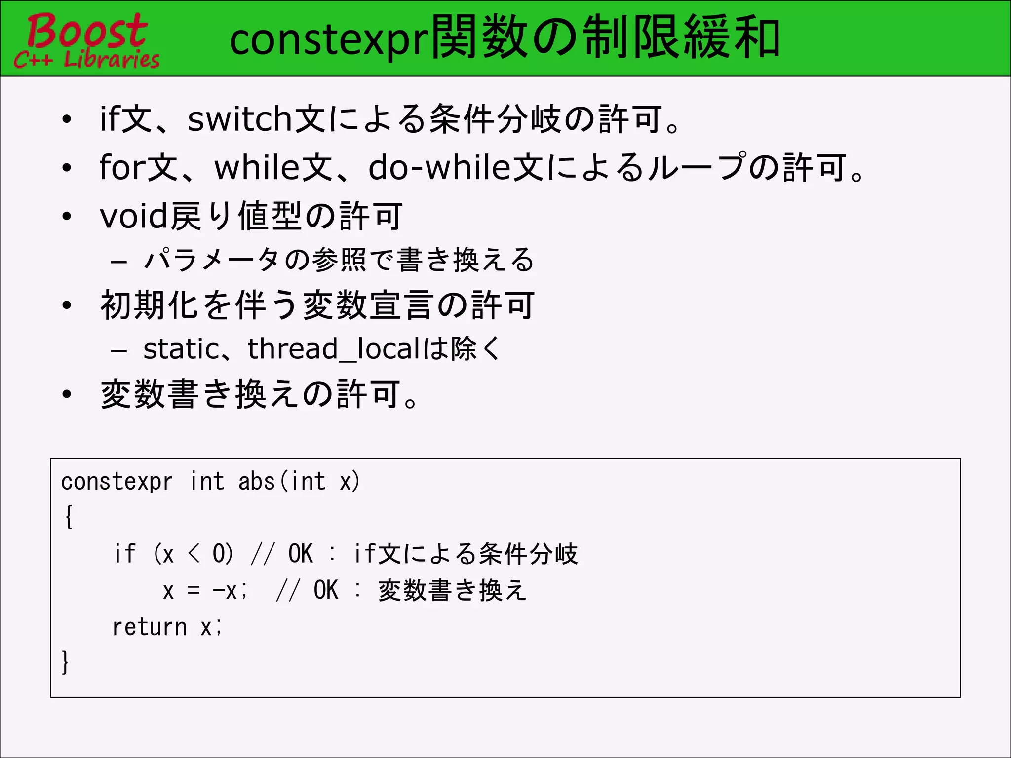 constexpr関数の制限緩和
constexpr int abs(int x)
{
if (x < 0) // OK : if文による条件分岐
x = -x; // OK : 変数書き換え
return x;
}
• if文、switch文による条件分岐の許可。
• for文、while文、do-while文によるループの許可。
• void戻り値型の許可
– パラメータの参照で書き換える
• 初期化を伴う変数宣言の許可
– static、thread_localは除く
• 変数書き換えの許可。
 