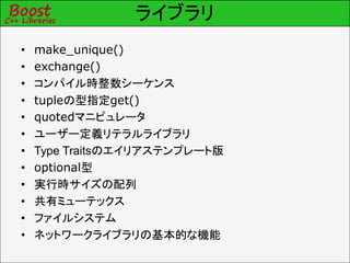 ライブラリ
• make_unique()
• exchange()
• コンパイル時整数シーケンス
• tupleの型指定get()
• quotedマニピュレータ
• ユーザー定義リテラルライブラリ
• Type Traitsのエイリアステンプレート版
• optional型
• 実行時サイズの配列
• 共有ミューテックス
• ファイルシステム
• ネットワークライブラリの基本的な機能
 