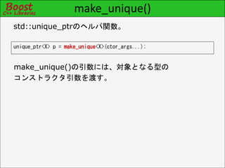 make_unique()
unique_ptr<X> p = make_unique<X>(ctor_args...);
std::unique_ptrのヘルパ関数。
make_unique()の引数には、対象となる型の
コンストラクタ引数を渡す。
 