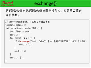 exchange()
// vectorの要素をカンマ区切りで出力する
template <class T>
void print(const vector<T>& v) {
bool first = true;
cout << '{';
for (const T& x : v) {
if (!exchange(first, false)) { // 最初の1回だけカンマ出力しない
cout << ',';
}
cout << x;
}
cout << '}';
}
第1引数の値を第2引数の値で置き換えて、変更前の値を
返す関数。
 