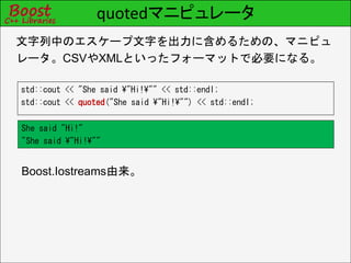 quotedマニピュレータ
std::cout << "She said ¥"Hi!¥"" << std::endl;
std::cout << quoted("She said ¥"Hi!¥"") << std::endl;
文字列中のエスケープ文字を出力に含めるための、マニピュ
レータ。CSVやXMLといったフォーマットで必要になる。
Boost.Iostreams由来。
She said "Hi!"
"She said ¥"Hi!¥""
 