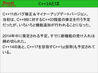 C++14とは
C++11のバグ修正＆マイナーアップデートバージョン。
当初は、C++98に対するC++03程度の修正を行う予定
だったが、いろいろと機能追加が行われることになった。
2014年中に策定される予定。すでに新機能の受け入れは
締め切られた。
C++14のあと、C++17を目指すC++1y(仮称)も予定されて
いる。
 