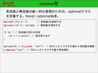 optional型
optional<int> a = 3; // 有効値3を保持する
optional<int> b = nullopt; // 無効値を保持する
if (a) { // 有効値か否かを判定
int x = a.value(); // 値を取り出す
}
optional<X> c {in_place, "res1"}; // Xのコンストラクタ引数から有効値を構築
c.emplace("res1"); // Xのコンストラクタ引数で再初期化
有効値と無効値の統一的な表現のための、optionalクラス
を定義する。boost::optional由来。
 