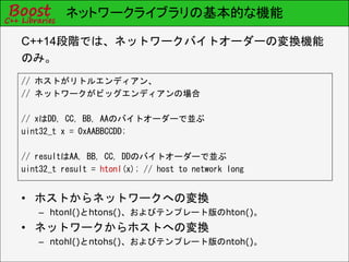 ネットワークライブラリの基本的な機能
C++14段階では、ネットワークバイトオーダーの変換機能
のみ。
// ホストがリトルエンディアン、
// ネットワークがビッグエンディアンの場合
// xはDD, CC, BB, AAのバイトオーダーで並ぶ
uint32_t x = 0xAABBCCDD;
// resultはAA, BB, CC, DDのバイトオーダーで並ぶ
uint32_t result = htonl(x); // host to network long
• ホストからネットワークへの変換
– htonl()とhtons()、およびテンプレート版のhton()。
• ネットワークからホストへの変換
– ntohl()とntohs()、およびテンプレート版のntoh()。
 