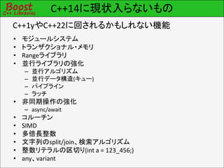 C++14に現状入らないもの
• モジュールシステム
• トランザクショナル・メモリ
• Rangeライブラリ
• 並行ライブラリの強化
– 並行アルゴリズム
– 並行データ構造(キュー)
– パイプライン
– ラッチ
• 非同期操作の強化
– async/await
• コルーチン
• SIMD
• 多倍長整数
• 文字列のsplit/join、検索アルゴリズム
• 整数リテラルの区切り(int a = 123_456;)
• any、variant
C++1yやC++22に回されるかもしれない機能
 