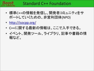 Standard C++ Foundation
• 標準C++の情報を発信し、開発者コミュニティをサ
ポートしていくための、非営利団体(NPO)
• http://isocpp.org/
• C++に関する最新の情報は、ここで入手できる。
• イベント、開発ツール、ライブラリ、記事や書籍の情
報など。
 