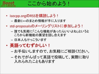 ここから始めよう！
• isocpp.orgのRSSを購読しよう！
– 最新C++のまとめ情報が手に入ります
• std-proposalsのメーリングリストに参加しよう！
– 誰でも気軽に「こんな機能があったらいいよね」というと
ころから新機能の展望を話し合えます
– 日本人もけっこういます
• 英語ってむずかしい！
– お手伝いしますので、お気軽にご相談ください。
– それでがんばって英語で投稿して、実際に取り
入れられたこともあります
 
