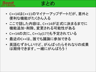 まとめ
• C++14はC++11のマイナーアップデートだが、意外と
便利な機能がたくさん入る
• ここで話した内容は、C++14が正式に決まるまでに
機能追加・削除、変更される可能性がある
• C++14の次に、C++1y(17?)も予定されている
• 最近のC++は、誰でも議論に参加できる
• 英語むずかしいけど、がんばったらそれなりの成果
は期待できます。一緒にがんばろう！
 