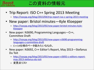 この資料の情報元
• Trip Report: ISO C++ Spring 2013 Meeting
– http://isocpp.org/blog/2013/04/trip-report-iso-c-spring-2013-meeting
• New paper: Bristol minutes—Kyle Kloepper
– http://isocpp.org/blog/2013/05/new-paper-bristol-minutes-kyle-
kloepper
• New paper: N3690, Programming Languages—C++,
Committee Draft
– http://isocpp.org/blog/2013/05/new-paper-n3690-programming-
languages-c-committee-draft
– C++14仕様のベータ版みたいなもの。
• New paper: N3692, C++ Editor’s Report, May 2013—Stefanus
Du Toit
– http://isocpp.org/blog/2013/05/new-paper-n3692-c-editors-report-
may-2013-stefanus-du-toit
– 変更点リスト
 
