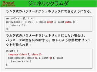 ジェネリックラムダ
vector<X> v = {3, 1, 4};
sort(v.begin(), v.end(), [](const auto& a, const auto& b) {
return a < b;
});
ラムダ式のパラメータがジェネリックにできるようになる。
ラムダ式のパラメータをジェネリックにしたい場合は、
パラメータの型をautoにする。以下のような関数オブジェ
クトが作られる：
struct F {
template <class T, class U>
bool operator()(const T& a, const U& b) const
{ return a < b; }
};
 