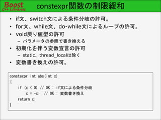 constexpr関数の制限緩和
constexpr int abs(int x)
{
if (x < 0) // OK : if文による条件分岐
x = -x; // OK : 変数書き換え
return x;
}
• if文、switch文による条件分岐の許可。
• for文、while文、do-while文によるループの許可。
• void戻り値型の許可
– パラメータの参照で書き換える
• 初期化を伴う変数宣言の許可
– static、thread_localは除く
• 変数書き換えの許可。
 