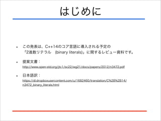 はじめに
•

この発表は、C++14のコア言語に導入される予定の
「2進数リテラル (binary literals)」に関するレビュー資料です。

•

提案文書：
http://www.open-std.org/jtc1/sc22/wg21/docs/papers/2012/n3472.pdf

•

日本語訳：
https://dl.dropboxusercontent.com/u/1682460/translation/C%2B%2B14/
n3472_binary_literals.html

 