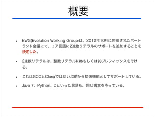 概要
•

EWG(Evolution Working Group)は、2012年10月に開催されたポート
ランド会議にて、コア言語に2進数リテラルのサポートを追加することを
決定した。

•

2進数リテラルは、整数リテラルに0bもしくは0Bプレフィックスを付け
る。

•
•

これはGCCとClangではだいぶ前から拡張機能としてサポートしている。
Java 7、Python、Dといった言語も、同じ構文を持っている。

 