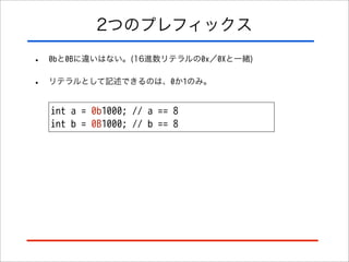 2つのプレフィックス
•

0bと0Bに違いはない。(16進数リテラルの0x／0Xと一緒)

•

リテラルとして記述できるのは、0か1のみ。

int a = 0b1000; // a == 8
int b = 0B1000; // b == 8

 