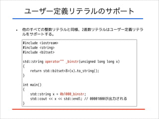 ユーザー定義リテラルのサポート
•

他のすべての整数リテラルと同様、2進数リテラルはユーザー定義リテラ
ルをサポートする。
#include <iostream>
#include <string>
#include <bitset>
std::string operator"" _binstr(unsigned long long x)
{
return std::bitset<8>(x).to_string();
}
int main()
{
std::string x = 0b1000_binstr;
std::cout << x << std::endl; // 00001000が出力される
}

 