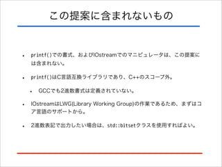 この提案に含まれないもの

•

printf()での書式、およびIOstreamでのマニピュレータは、この提案に
は含まれない。

•

printf()はC言語互換ライブラリであり、C++のスコープ外。

•

GCCでも2進数書式は定義されていない。

•

IOstreamはLWG(Library Working Group)の作業であるため、まずはコ
ア言語のサポートから。

•

2進数表記で出力したい場合は、std::bitsetクラスを使用すればよい。

 