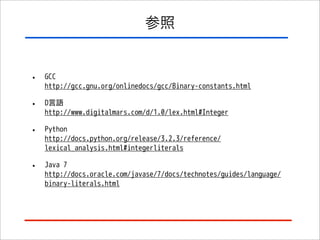 参照

•

GCC
http://gcc.gnu.org/onlinedocs/gcc/Binary-constants.html

•

D言語
http://www.digitalmars.com/d/1.0/lex.html#Integer

•

Python
http://docs.python.org/release/3.2.3/reference/
lexical_analysis.html#integerliterals

•

Java 7
http://docs.oracle.com/javase/7/docs/technotes/guides/language/
binary-literals.html

 