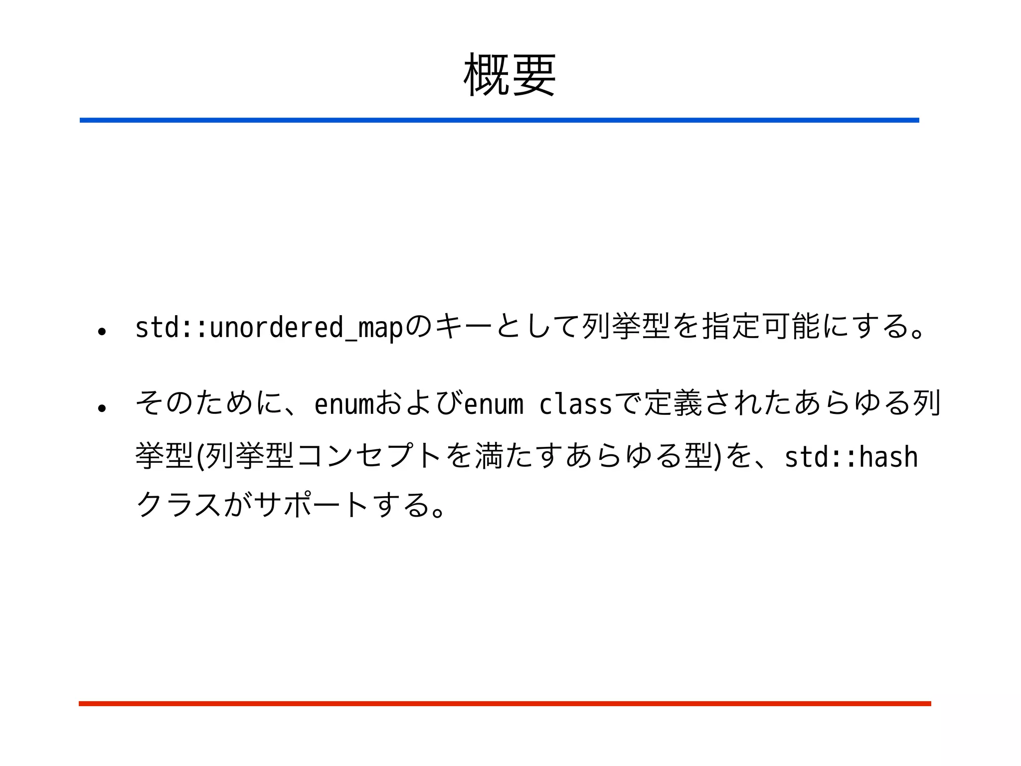 概要
• std::unordered_mapのキーとして列挙型を指定可能にする。
• そのために、enumおよびenum classで定義されたあらゆる列
挙型(列挙型コンセプトを満たすあらゆる型)を、std::hash
クラスがサポートする。
 