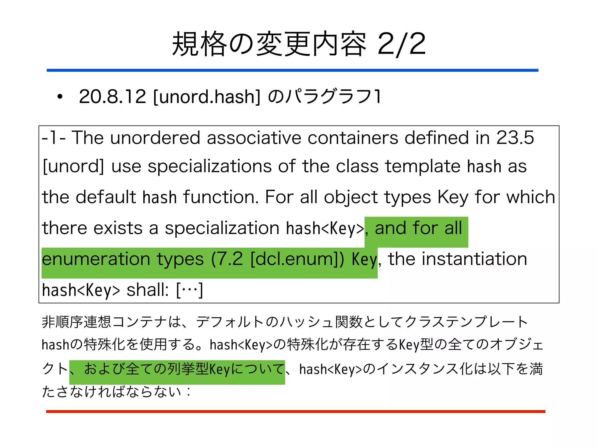 規格の変更内容 2/2
• 20.8.12 [unord.hash] のパラグラフ1
-1- The unordered associative containers deﬁned in 23.5
[unord] use specializations of the class template hash as
the default hash function. For all object types Key for which
there exists a specialization hash<Key>, and for all
enumeration types (7.2 [dcl.enum]) Key, the instantiation
hash<Key> shall: […]
非順序連想コンテナは、デフォルトのハッシュ関数としてクラステンプレート
hashの特殊化を使用する。hash<Key>の特殊化が存在するKey型の全てのオブジェ
クト、および全ての列挙型Keyについて、hash<Key>のインスタンス化は以下を満
たさなければならない：
 