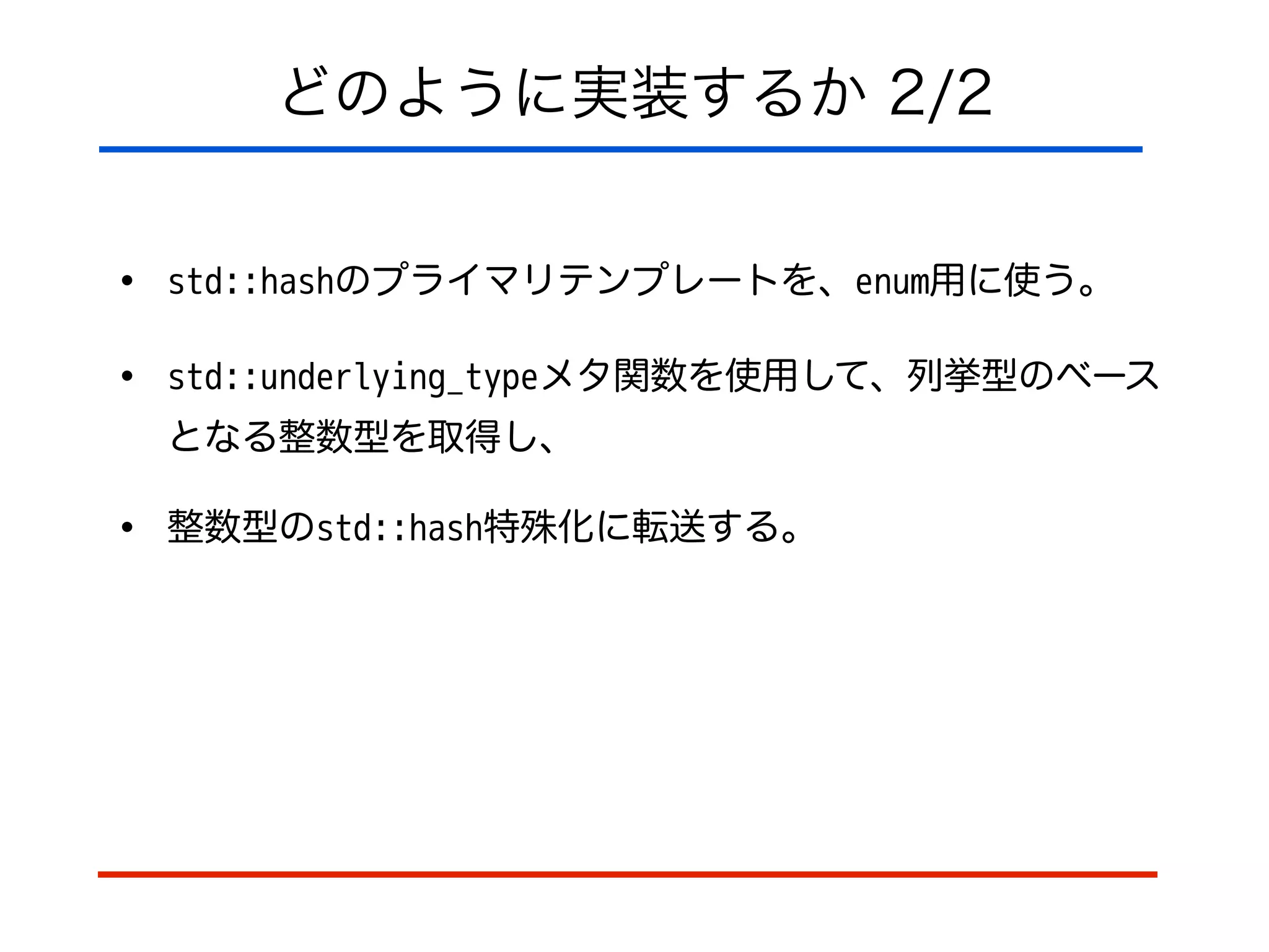 どのように実装するか 2/2
• std::hashのプライマリテンプレートを、enum用に使う。
• std::underlying_typeメタ関数を使用して、列挙型のベース
となる整数型を取得し、
• 整数型のstd::hash特殊化に転送する。
 