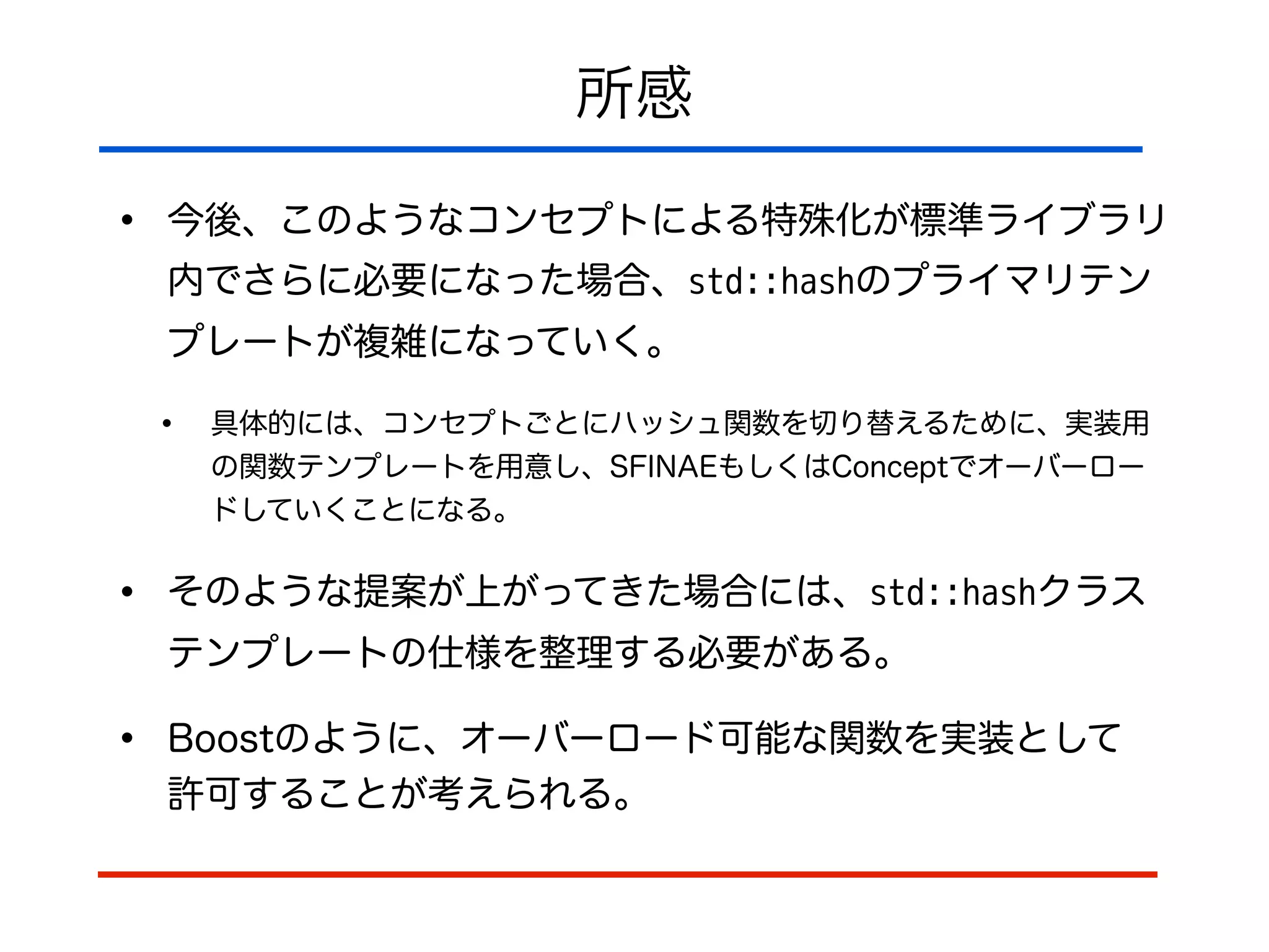 所感
• 今後、このようなコンセプトによる特殊化が標準ライブラリ
内でさらに必要になった場合、std::hashのプライマリテン
プレートが複雑になっていく。
• 具体的には、コンセプトごとにハッシュ関数を切り替えるために、実装用
の関数テンプレートを用意し、SFINAEもしくはConceptでオーバーロー
ドしていくことになる。
• そのような提案が上がってきた場合には、std::hashクラス
テンプレートの仕様を整理する必要がある。
• Boostのように、オーバーロード可能な関数を実装として 
許可することが考えられる。
 