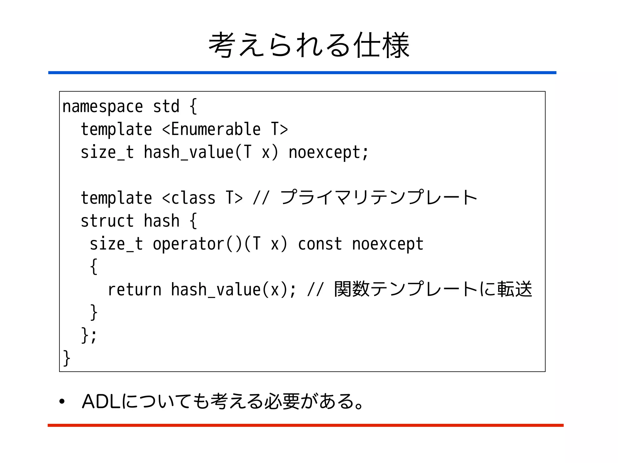 考えられる仕様
namespace std {
template <Enumerable T>
size_t hash_value(T x) noexcept;
!
template <class T> // プライマリテンプレート
struct hash {
size_t operator()(T x) const noexcept
{
return hash_value(x); // 関数テンプレートに転送
}
};
}
• ADLについても考える必要がある。
 