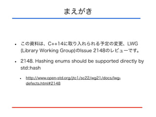 まえがき
• この資料は、C++14に取り入れられる予定の変更、LWG
(Library Working Group)のIssue 2148のレビューです。
• 2148. Hashing enums should be supported directly by
std::hash
• http://www.open-std.org/jtc1/sc22/wg21/docs/lwg-
defects.html#2148
 