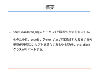 概要
• std::unordered_mapのキーとして列挙型を指定可能にする。
• そのために、enumおよびenum classで定義されたあらゆる列
挙型(列挙型コンセプトを満たすあらゆる型)を、std::hash
クラスがサポートする。
 
