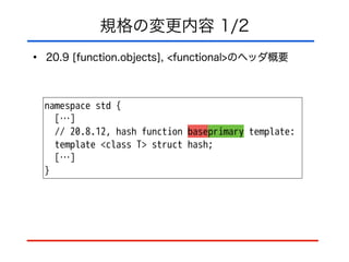規格の変更内容 1/2
• 20.9 [function.objects], <functional>のヘッダ概要
namespace std {
[…]
// 20.8.12, hash function baseprimary template:
template <class T> struct hash;
[…]
}
 
