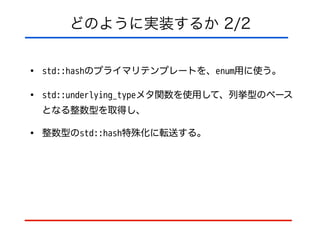 どのように実装するか 2/2
• std::hashのプライマリテンプレートを、enum用に使う。
• std::underlying_typeメタ関数を使用して、列挙型のベース
となる整数型を取得し、
• 整数型のstd::hash特殊化に転送する。
 