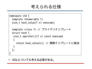 考えられる仕様
namespace std {
template <Enumerable T>
size_t hash_value(T x) noexcept;
!
template <class T> // プライマリテンプレート
struct hash {
size_t operator()(T x) const noexcept
{
return hash_value(x); // 関数テンプレートに転送
}
};
}
• ADLについても考える必要がある。
 