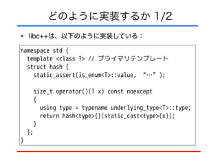 どのように実装するか 1/2
• libc++は、以下のように実装している：
namespace std {
template <class T> // プライマリテンプレート
struct hash {
static_assert(is_enum<T>::value, “…”);
!
size_t operator()(T x) const noexcept
{
using type = typename underlying_type<T>::type;
return hash<type>{}(static_cast<type>(x));
}
};
}
 