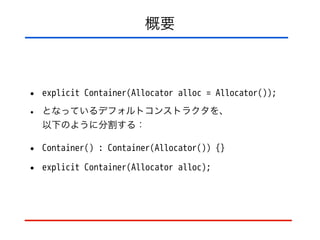 概要
• explicit Container(Allocator alloc = Allocator());
• となっているデフォルトコンストラクタを、 
以下のように分割する：
• Container() : Container(Allocator()) {}
• explicit Container(Allocator alloc);
 