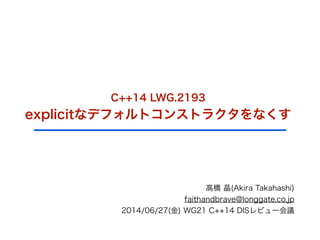 C++14 LWG.2193
explicitなデフォルトコンストラクタをなくす
高橋 晶(Akira Takahashi)
faithandbrave@longgate.co.jp
2014/06/27(金) WG21 C++14 DISレビュー会議
 